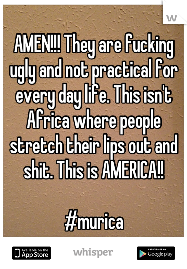 AMEN!!! They are fucking ugly and not practical for every day life. This isn't Africa where people stretch their lips out and shit. This is AMERICA!! 

#murica