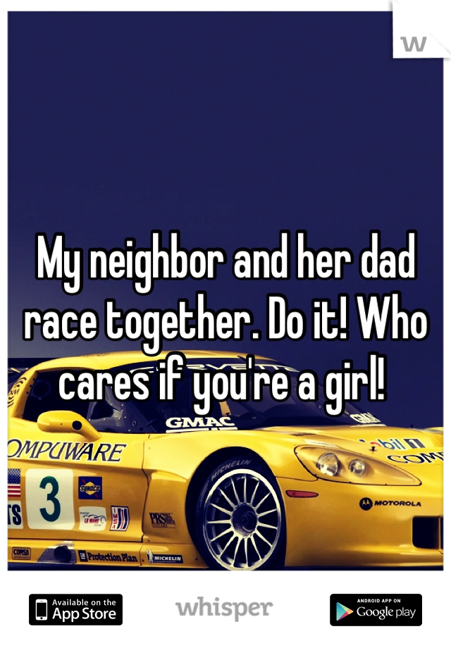 My neighbor and her dad race together. Do it! Who cares if you're a girl! 