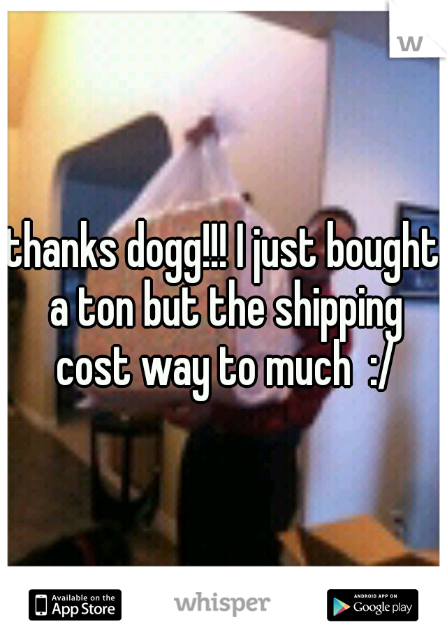 thanks dogg!!! I just bought a ton but the shipping cost way to much  :/