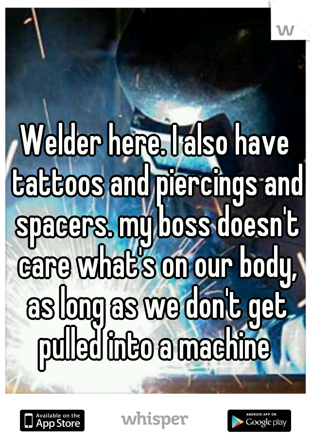 Welder here. I also have tattoos and piercings and spacers. my boss doesn't care what's on our body, as long as we don't get pulled into a machine 