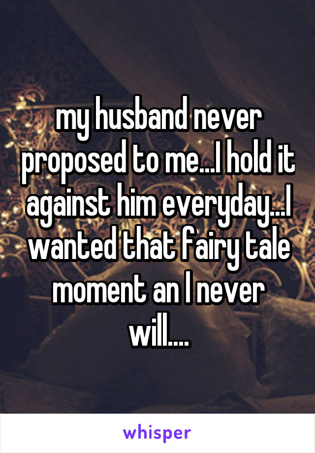 my husband never proposed to me...I hold it against him everyday...I wanted that fairy tale moment an I never will....