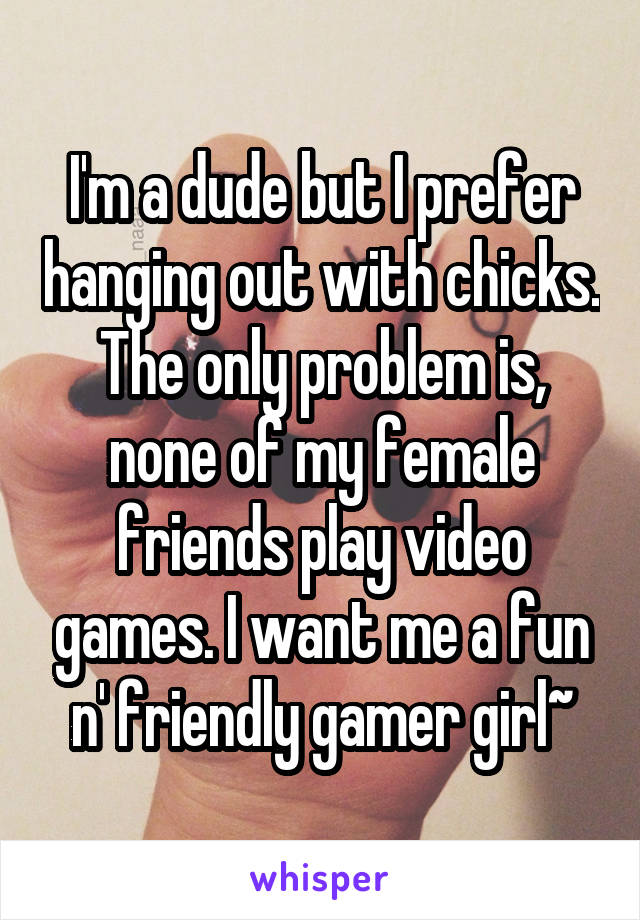I'm a dude but I prefer hanging out with chicks. The only problem is, none of my female friends play video games. I want me a fun n' friendly gamer girl~