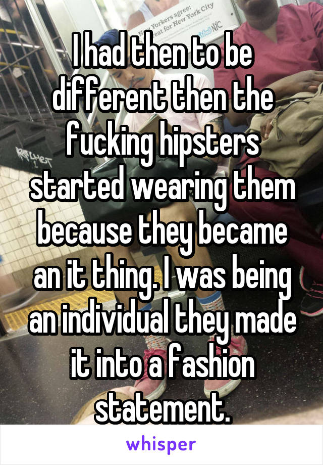 I had then to be different then the fucking hipsters started wearing them because they became an it thing. I was being an individual they made it into a fashion statement.