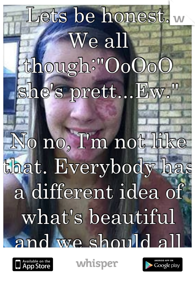 Lets be honest.
We all though:"OoOoO she's prett...Ew."

No no, I'm not like that. Everybody has a different idea of what's beautiful and we should all accept each other.