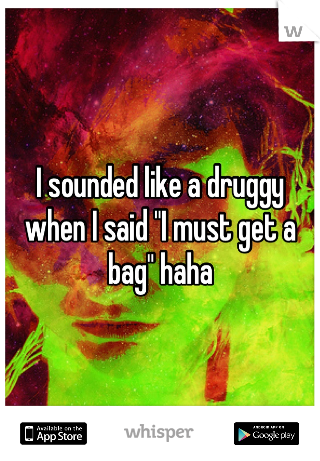 I sounded like a druggy when I said "I must get a bag" haha