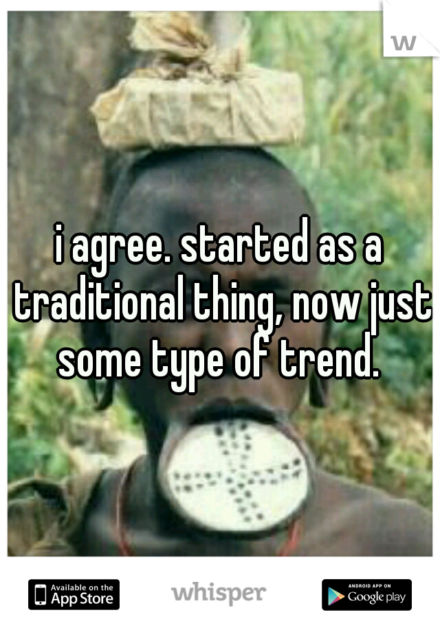 i agree. started as a traditional thing, now just some type of trend. 