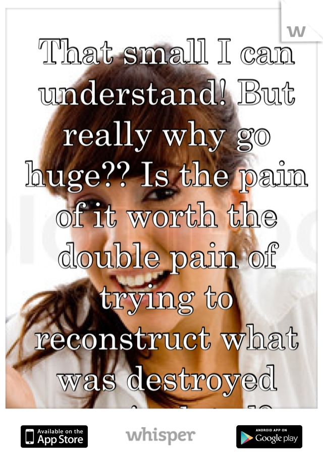 That small I can understand! But really why go huge?? Is the pain of it worth the double pain of trying to reconstruct what was destroyed manipulated?
