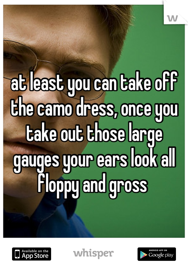 at least you can take off the camo dress, once you take out those large gauges your ears look all floppy and gross 