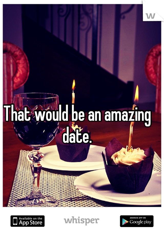 That would be an amazing date.