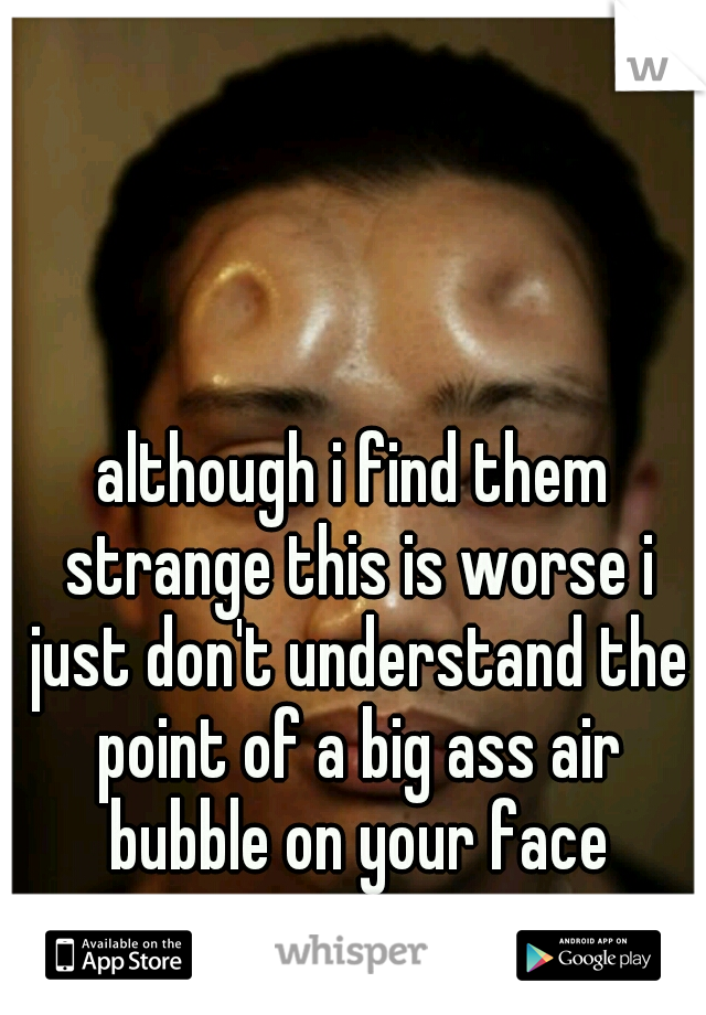 although i find them strange this is worse i just don't understand the point of a big ass air bubble on your face