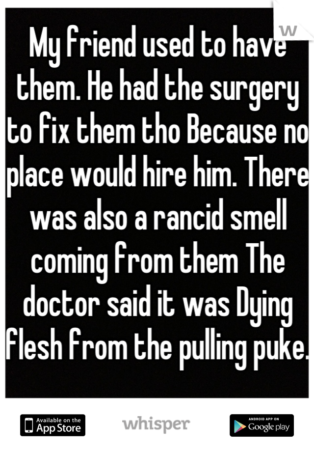 My friend used to have them. He had the surgery to fix them tho Because no place would hire him. There was also a rancid smell coming from them The doctor said it was Dying flesh from the pulling puke.