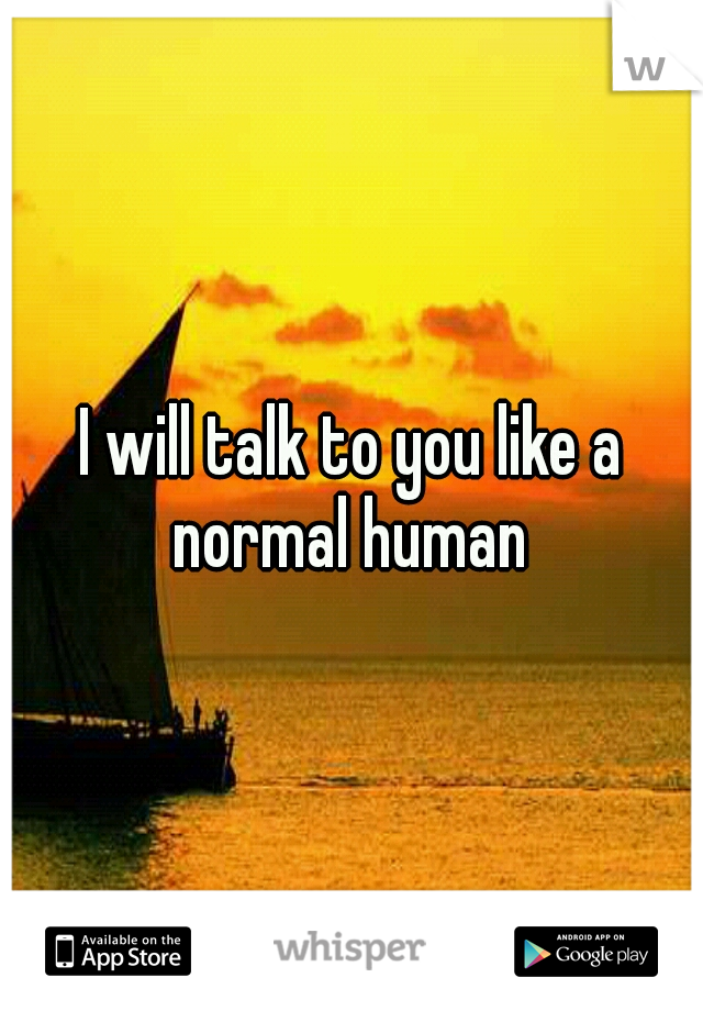 I will talk to you like a normal human 