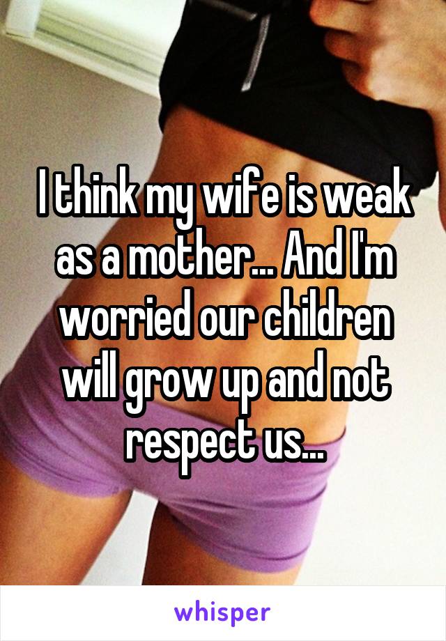 I think my wife is weak as a mother... And I'm worried our children will grow up and not respect us...