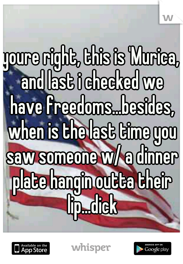 youre right, this is 'Murica, and last i checked we have freedoms...besides, when is the last time you saw someone w/ a dinner plate hangin outta their lip...dick