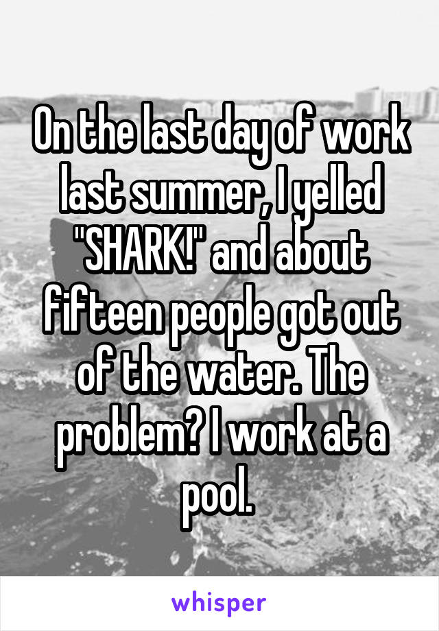 On the last day of work last summer, I yelled "SHARK!" and about fifteen people got out of the water. The problem? I work at a pool. 
