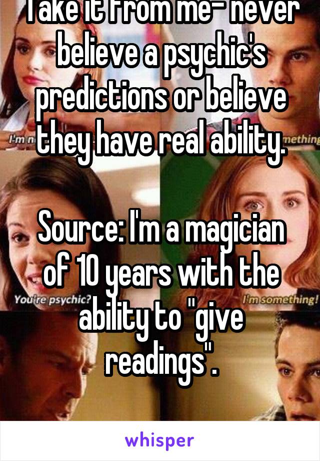 Take it from me- never believe a psychic's predictions or believe they have real ability.

Source: I'm a magician of 10 years with the ability to "give readings".

It's all a farce.