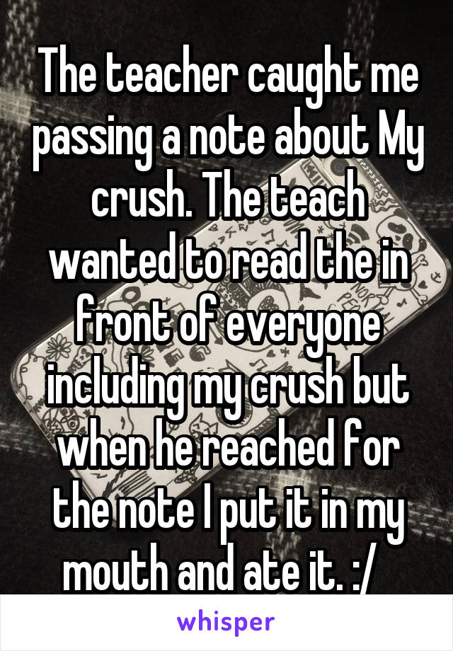 The teacher caught me passing a note about My crush. The teach wanted to read the in front of everyone including my crush but when he reached for the note I put it in my mouth and ate it. :/  