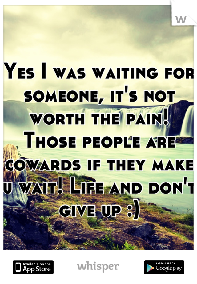 Yes I was waiting for someone, it's not worth the pain! Those people are cowards if they make u wait! Life and don't give up :)