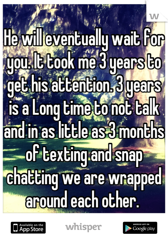 He will eventually wait for you. It took me 3 years to get his attention. 3 years is a Long time to not talk and in as little as 3 months of texting and snap chatting we are wrapped around each other. 