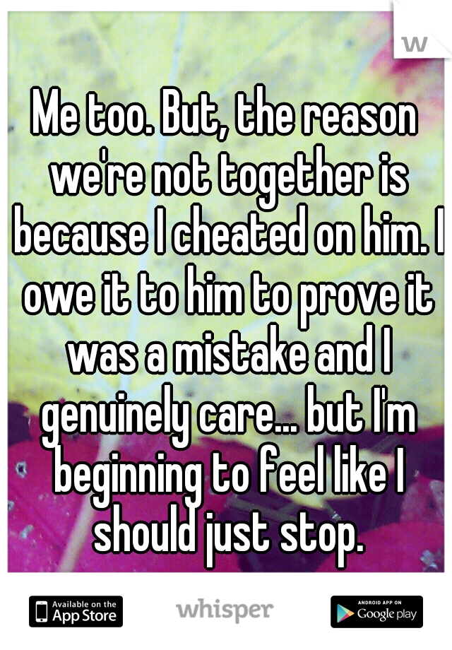 Me too. But, the reason we're not together is because I cheated on him. I owe it to him to prove it was a mistake and I genuinely care... but I'm beginning to feel like I should just stop.
