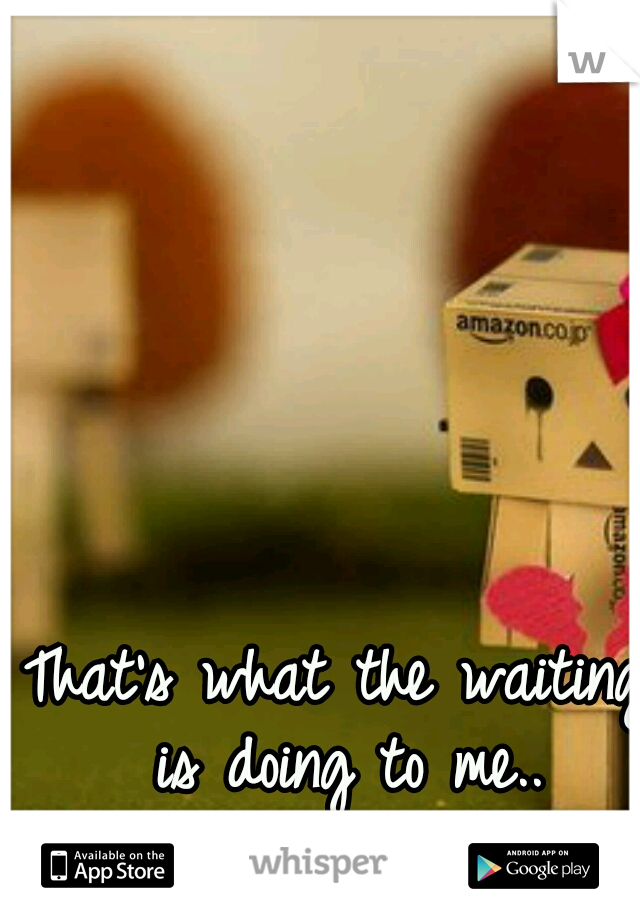That's what the waiting is doing to me..