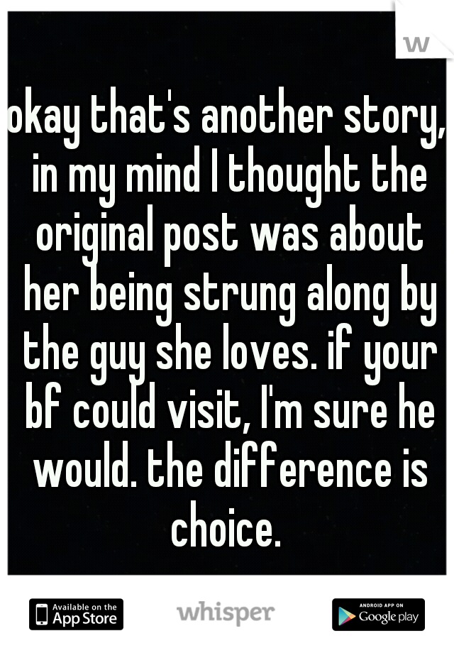 okay that's another story, in my mind I thought the original post was about her being strung along by the guy she loves. if your bf could visit, I'm sure he would. the difference is choice. 