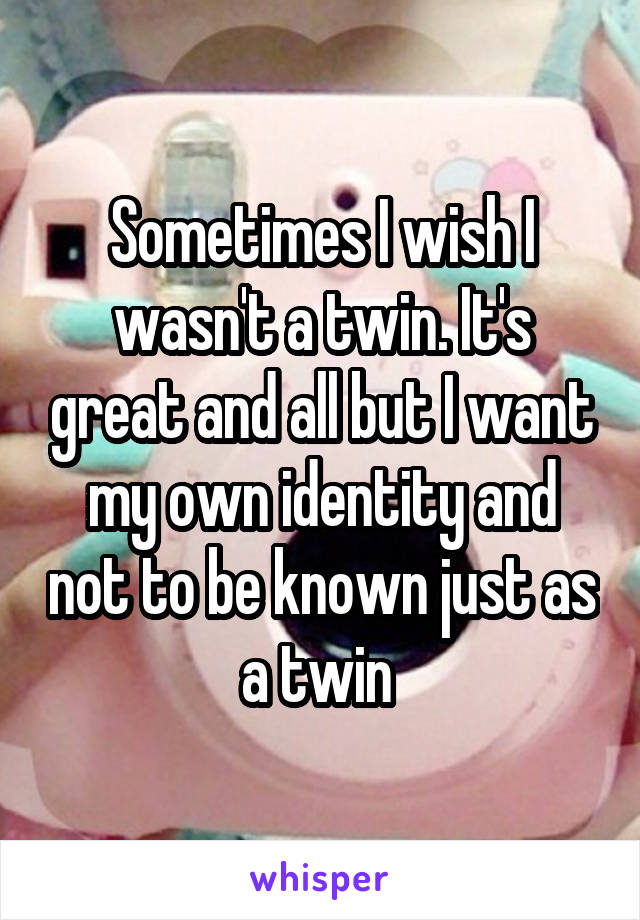 Sometimes I wish I wasn't a twin. It's great and all but I want my own identity and not to be known just as a twin 