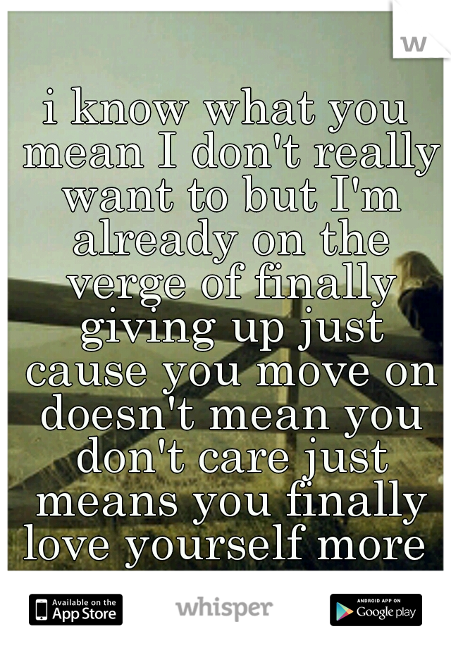 i know what you mean I don't really want to but I'm already on the verge of finally giving up just cause you move on doesn't mean you don't care just means you finally love yourself more 