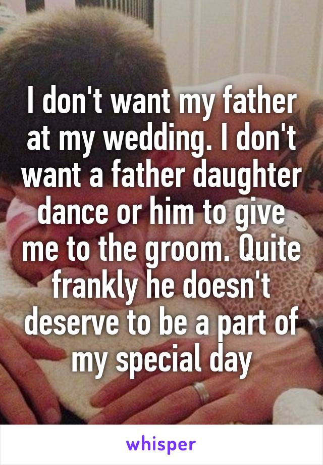I don't want my father at my wedding. I don't want a father daughter dance or him to give me to the groom. Quite frankly he doesn't deserve to be a part of my special day
