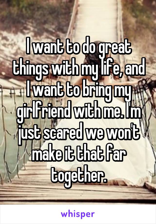 I want to do great things with my life, and I want to bring my girlfriend with me. I'm just scared we won't make it that far together.