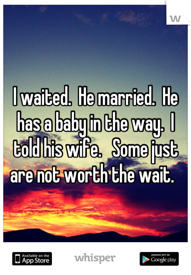 I waited.  He married.  He has a baby in the way.  I told his wife.   Some just are not worth the wait.  