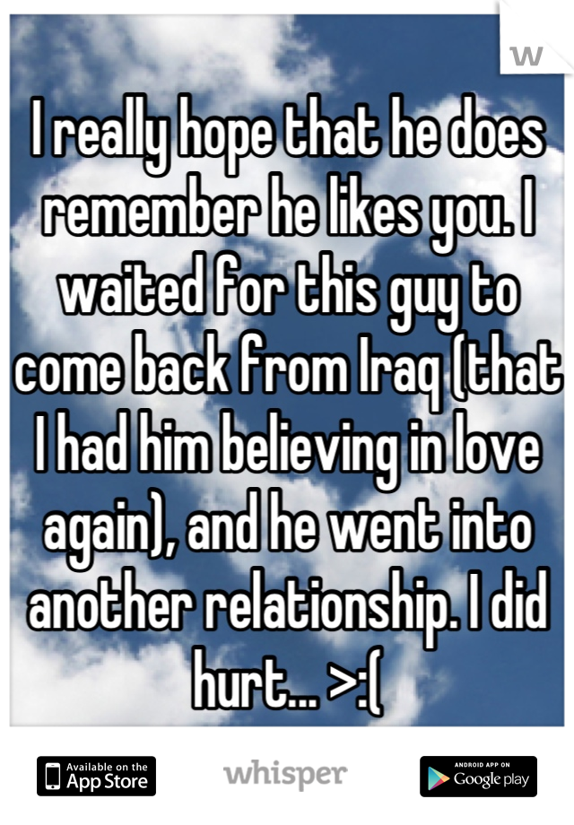 I really hope that he does remember he likes you. I waited for this guy to come back from Iraq (that I had him believing in love again), and he went into another relationship. I did hurt... >:(