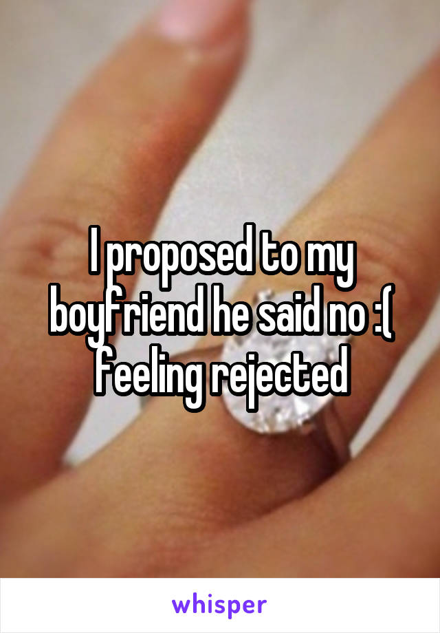 I proposed to my boyfriend he said no :( feeling rejected