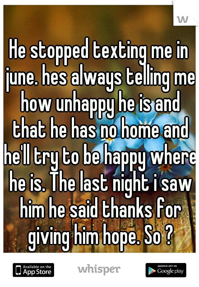 He stopped texting me in june. hes always telling me how unhappy he is and that he has no home and he'll try to be happy where he is. The last night i saw him he said thanks for giving him hope. So ?