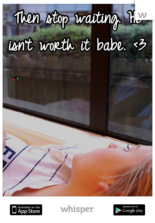 Then stop waiting. He isn't worth it babe. <3