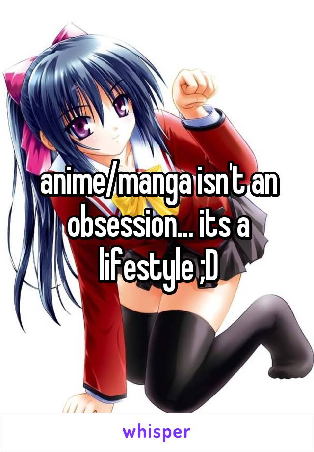 anime/manga isn't an obsession... its a lifestyle ;D