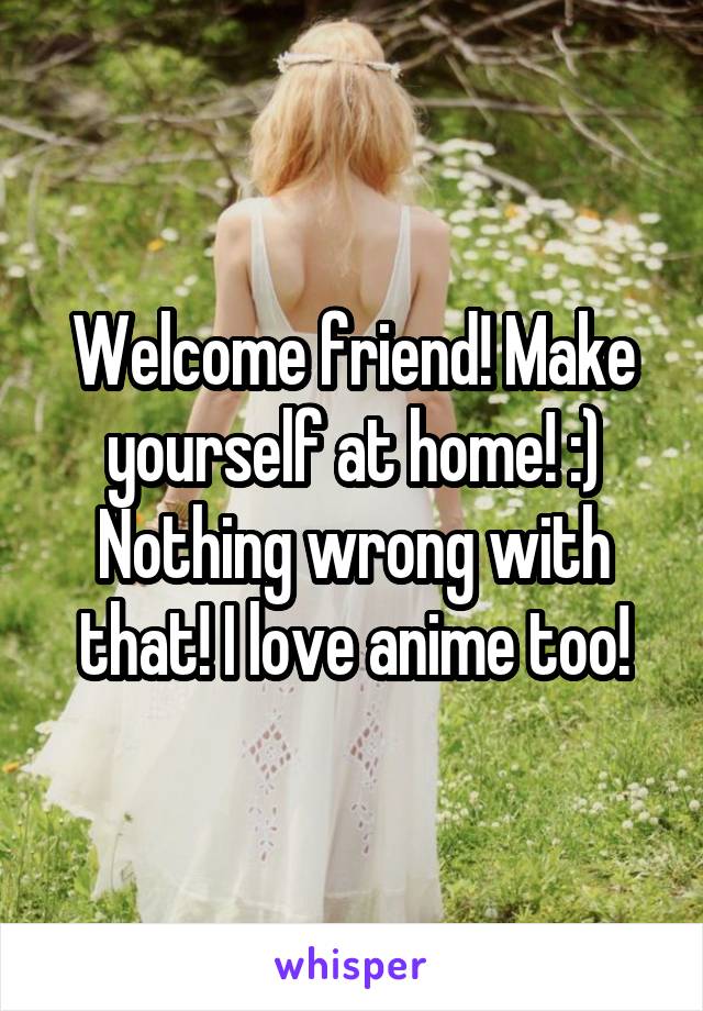 Welcome friend! Make yourself at home! :) Nothing wrong with that! I love anime too!