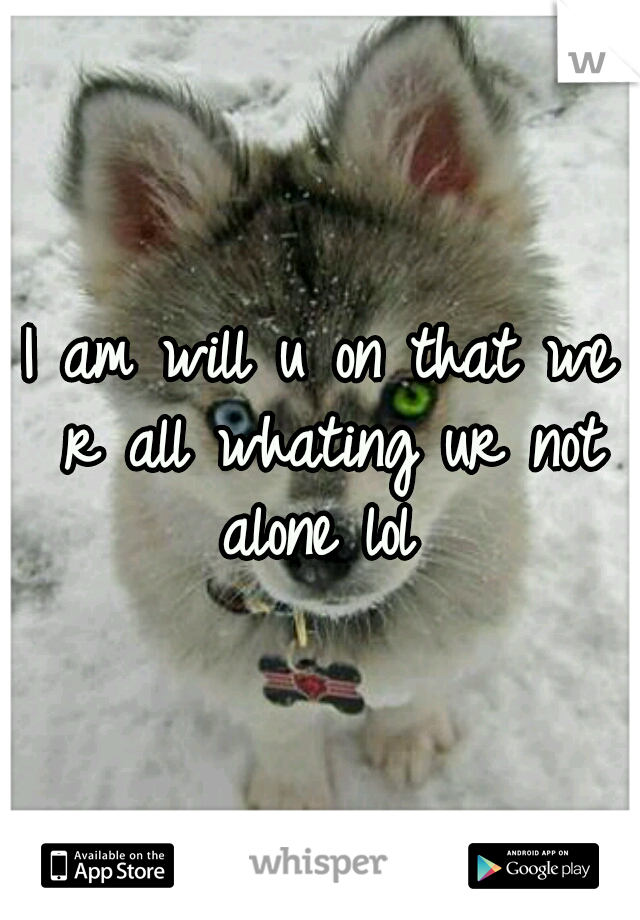 I am will u on that we r all whating ur not alone lol 
