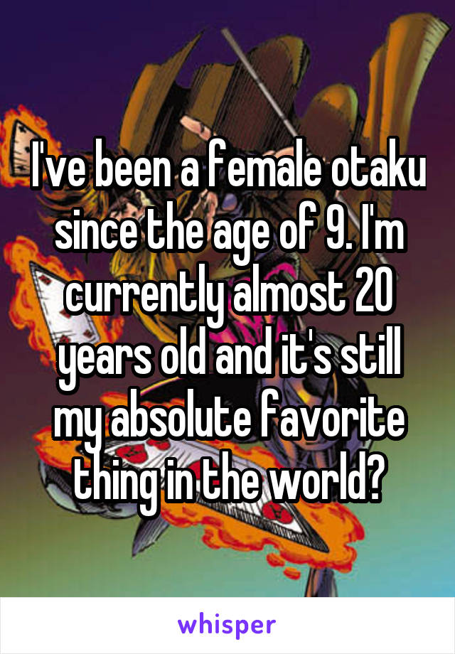 I've been a female otaku since the age of 9. I'm currently almost 20 years old and it's still my absolute favorite thing in the world♡