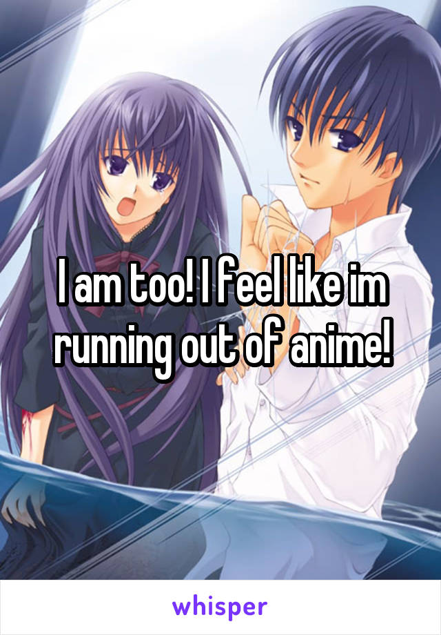 I am too! I feel like im running out of anime!