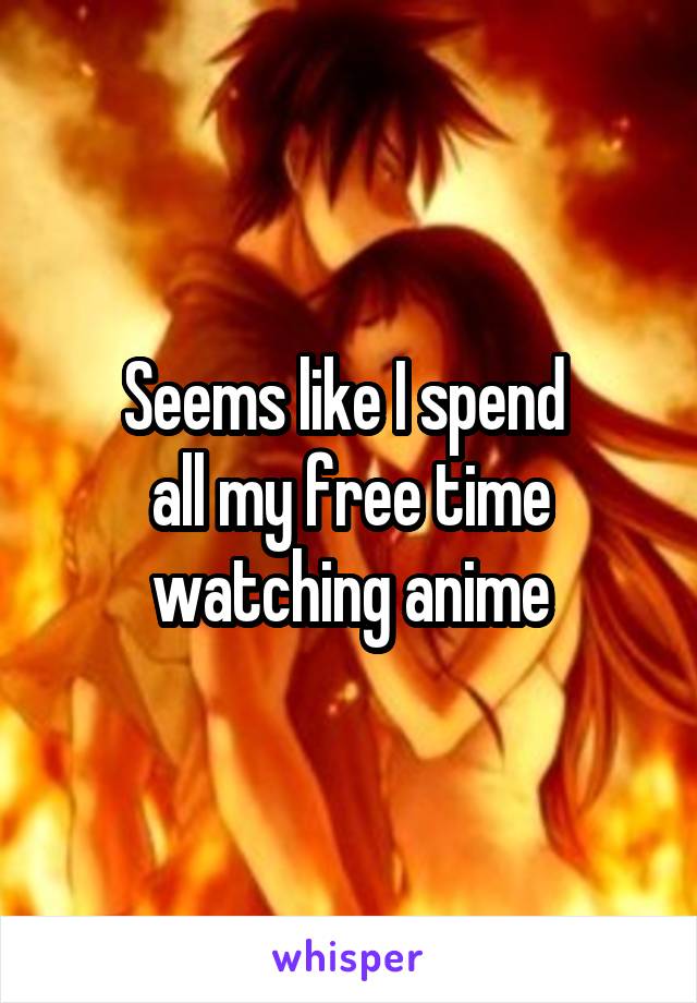 Seems like I spend 
all my free time
watching anime