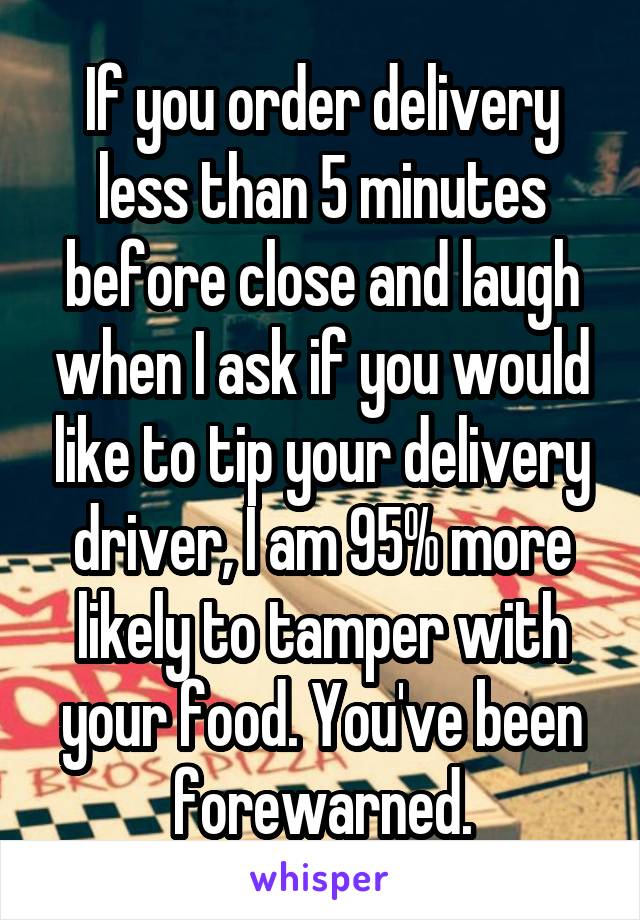 If you order delivery less than 5 minutes before close and laugh when I ask if you would like to tip your delivery driver, I am 95% more likely to tamper with your food. You've been forewarned.