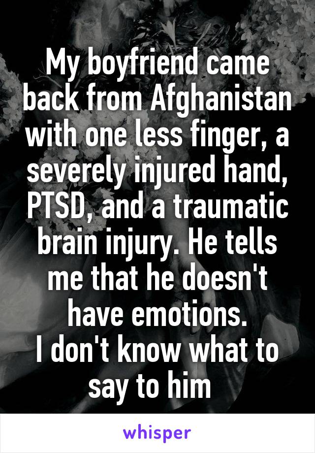 My boyfriend came back from Afghanistan with one less finger, a severely injured hand, PTSD, and a traumatic brain injury. He tells me that he doesn't have emotions.
I don't know what to say to him  