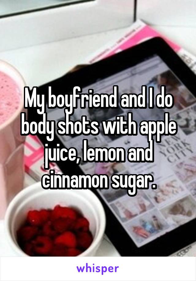 My boyfriend and I do body shots with apple juice, lemon and cinnamon sugar.