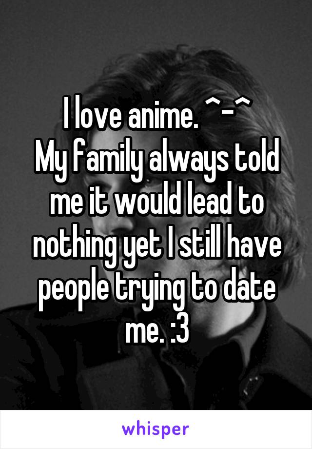 I love anime. ^-^
My family always told me it would lead to nothing yet I still have people trying to date me. :3