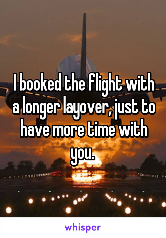 I booked the flight with a longer layover, just to have more time with you. 