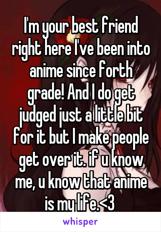 I'm your best friend right here I've been into anime since forth grade! And I do get judged just a little bit for it but I make people get over it. if u know me, u know that anime is my life.<3 