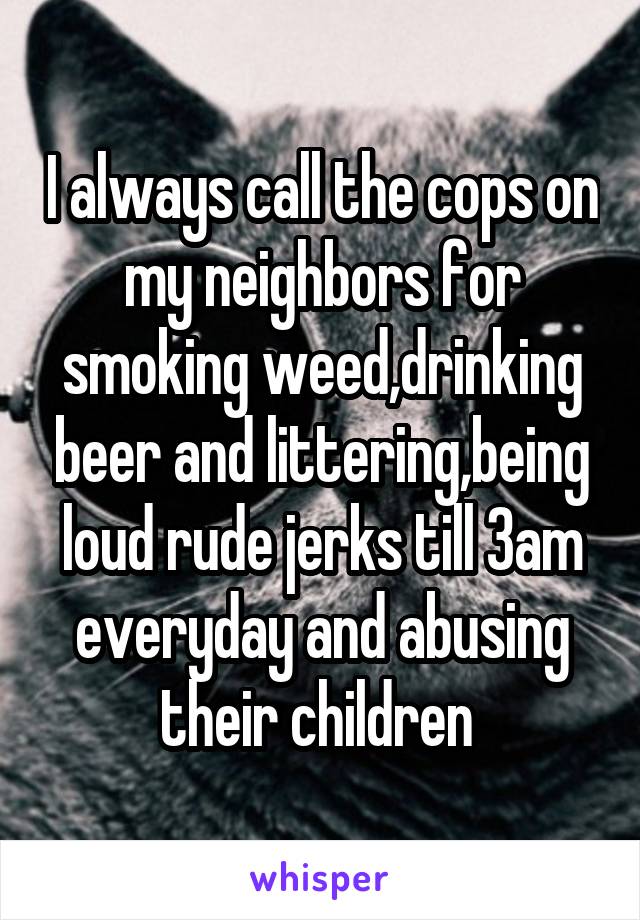 I always call the cops on my neighbors for smoking weed,drinking beer and littering,being loud rude jerks till 3am everyday and abusing their children 