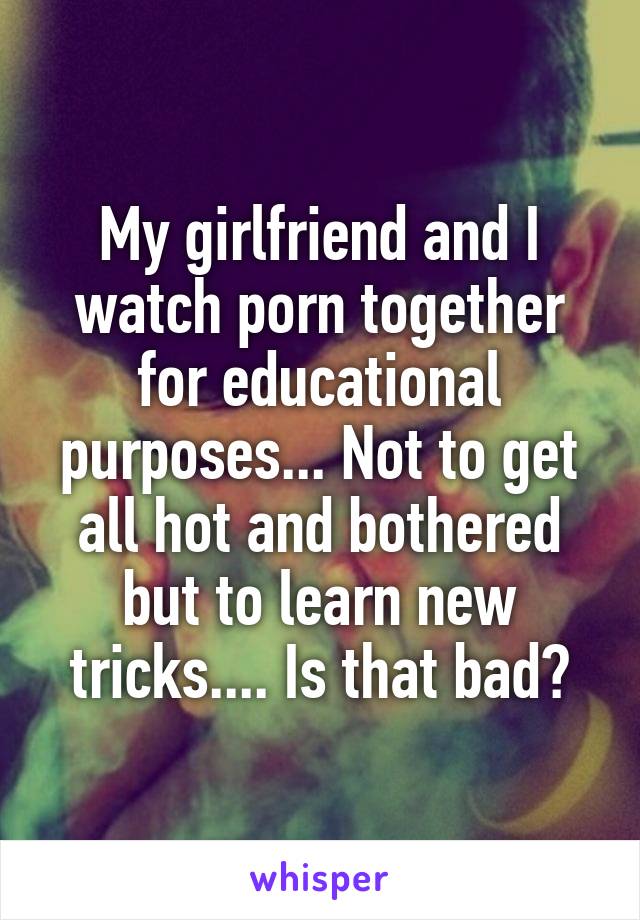 My girlfriend and I watch porn together for educational purposes... Not to get all hot and bothered but to learn new tricks.... Is that bad?