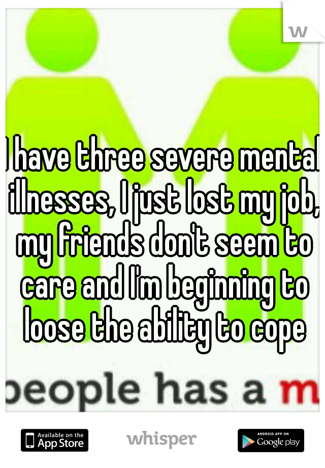 I have three severe mental illnesses, I just lost my job, my friends don't seem to care and I'm beginning to loose the ability to cope